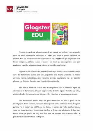 Con esta herramienta, a la que se accede a través de www.gloster.com, se puede
crear un poster multimedia interactivo o GLOG que luego se puede compartir en
internet. Una de las utilidades más significativas de Glogster es que se pueden usar
textos, imágenes, gráficos, videos y audios sin tener que descargárselos sino que
pueden ser elegirlos directamente de internet e incluidos en el poster.
Hay dos modos de realizarlo, usando plantillas ya establecidas o creándolo desde
cero. La herramienta cuenta con una glogopedia con muchas plantillas de temas
diversos, ciencia, matemáticas, artes y música, idiomas, arquitectura, etc. que permite
plasmar con distintos formatos todo el contenido multimedia.
Para crear el poster tan solo se debe ir configurando todo el contenido digital en
el menú de la herramienta. Pueden elegirse entre distintos tipos y tamaños de letra,
distintos fondos (incluso subir una foto para ello) y también se le puede poner sonido.
Esta herramienta resulta muy útil para desarrollar un tema a partir de la
investigación de los alumnos y creación de sus posters como contenido inicial. Glogster
permite ver el número de GLOG que has hecho, el número de visitas que has tenido,
votar tus glogs favoritos, promocionar tu glog y llegar a ver el número de fans que
tienes, tema que puede ser muy atractivo para los alumnos tan acostumbrados a
plataformas como twitter e instagram.
 