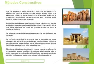 Métodos Constructivos
Los Se emplearon varias técnicas y métodos de construcción
innovadores para la arquitectura del antiguo Egipto. Dado que
existe una diferencia en la construcción de edificios anteriores y
posteriores, en particular de las pirámides, está claro que estas
técnicas evolucionaron con el tiempo.
Existen varias hipótesis para los métodos de construcción que se
emplearon para la arquitectura egipcia antigua. El problema central
que debía abordarse era mover los grandes bloques de piedra a
través del desierto.
Se utilizaron herramientas especiales para cortar las piedras en las
canteras.
La hipótesis generalmente aceptada para el transporte de estas
piedras a los sitios de construcción es que los trineos utilizados
para transportar estas piedras fueron lubricados por agua, lo que
facilitó el arrastre del gran peso sobre la arena.
El sistema utilizado es el adintelado: que se trata de una forma de
construcción, basada en el uso de dinteles apilados entre ellos o
sobre columnas, en este sistema los edificios son sustentados por
paredes o pilares que les dan una robusta estructura externa.
EGIPTO
 