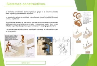 El elemento característico de la arquitectura griega es la columna utilizada
como soporte y como elemento decorativo.
La arquitectura griega es adintelada o arquitrabada, posee la cualidad de verse
serena y equilibrada.
Se utilizaba el aparejo de los muros, esto se hace con piezas que parecen
ladrillos en piedra, perfectamente cortados y colocados a soga y tizon, no se
utilizaba ningún tipo de argamasa y eran unidos entre si con grapas de hierro.
Las edificaciones se policromaban, debido a la utilización de mármol blanco en
su construcción.
Sistemas constructivos.
GRECIA
 
