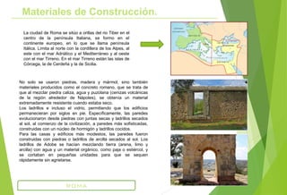 La ciudad de Roma se sitúo a orillas del rio Tiber en el
centro de la península Italiana, se formo en el
continente europeo, en lo que se llama península
Itálica. Limita al norte con la cordillera de los Alpes, al
este con el mar Adriático y el Mediterráneo y al oeste
con el mar Tirreno. En el mar Tirreno están las islas de
Córcega, la de Cerdeña y la de Sicilia.
Materiales de Construcción.
ROMA
No solo se usaron piedras, madera y mármol, sino también
materiales producidos como el concreto romano, que se trata de
que al mezclar piedra caliza, agua y puzolana (cenizas volcánicas
de la región alrededor de Nápoles), se obtenía un material
extremadamente resistente cuando estaba seco.
Los ladrillos e incluso el vidrio, permitiendo que los edificios
permanecieran por siglos en pie. Específicamente, las paredes
evolucionaron desde piedras con juntas secas y ladrillos secados
al sol, al comienzo de la civilización, a paredes más sofisticadas,
construidas con un núcleo de hormigón y ladrillos cocidos.
Para las casas y edificios más modestos, las paredes fueron
construidas con piedras o ladrillos de arcilla secados al sol. Los
ladrillos de Adobe se hacían mezclando tierra (arena, limo y
arcilla) con agua y un material orgánico, como paja o estiércol, y
se cortaban en pequeñas unidades para que se sequen
rápidamente sin agrietarse.
 