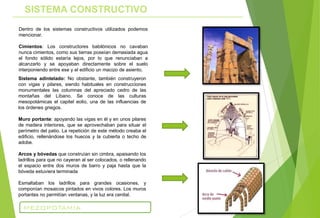 Sistema adintelado: No obstante, también construyeron
con vigas y pilares, siendo habituales en construcciones
monumentales las columnas del apreciado cedro de las
montañas del Líbano. Se conoce de las culturas
mesopotámicas el capitel eolio, una de las influencias de
los órdenes griegos.
Muro portante: apoyando las vigas en él y en unos pilares
de madera interiores, que se aprovechaban para situar el
perímetro del patio. La repetición de este método creaba el
edificio, rellenándose los huecos y la cubierta o techo de
adobe.
Arcos y bóvedas que construían sin cimbra, apaisando los
ladrillos para que no cayeran al ser colocados, o rellenando
el espacio entre dos muros de barro y paja hasta que la
bóveda estuviera terminada
Esmaltaban los ladrillos para grandes ocasiones, y
componían mosaicos pintados en vivos colores. Los muros
portantes no permitían ventanas, y la luz era cenital.
Dentro de los sistemas constructivos utilizados podemos
mencionar.
Cimientos: Los constructores babilónicos no cavaban
nunca cimientos, como sus tierras poseían demasiada agua
el fondo sólido estaría lejos, por lo que renunciaban a
alcanzarlo y se apoyaban directamente sobre el suelo
interponiendo entre ese y el edificio un macizo de asiento.
SISTEMA CONSTRUCTIVO
MEZOPOTAMIA
 