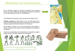 Materiales de Construcción.
EGIPTO
En el continente africano se levanta la civilización mas grande la
historia, con mas de 5000 años de antigüedad los egipcios se asentaron
en los valles fértiles del rio Nilo, en el mediterráneo.
Los materiales de construcción más comunes que se utilizaron eran:
Ladrillos y piedras de barro cocidos al sol. La piedra caliza fue la
forma principal de piedra utilizada en la arquitectura, aunque la piedra
arenisca y el granito también se utilizaron con frecuencia.
Con el tiempo, la piedra se usó casi exclusivamente para templos y
tumbas, mientras que las casas e incluso los palacios se construyeron
con ladrillos.
Una de las características más importantes de la arquitectura egipcia
antigua es que no se utilizó madera en la construcción.
 