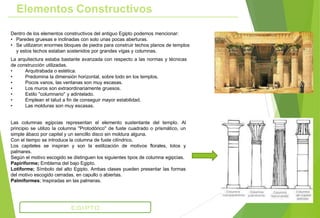 Dentro de los elementos constructivos del antiguo Egipto podemos mencionar:
• Paredes gruesas e inclinadas con solo unas pocas aberturas.
• Se utilizaron enormes bloques de piedra para construir techos planos de templos
y estos techos estaban sostenidos por grandes vigas y columnas.
La arquitectura estaba bastante avanzada con respecto a las normas y técnicas
de construcción utilizadas.
• Arquitrabada o estética.
• Predomina la dimensión horizontal, sobre todo en los templos.
• Pocos vanos, las ventanas son muy escasas.
• Los muros son extraordinariamente gruesos.
• Estilo ''columnario'' y adintelado.
• Emplean el talud a fin de conseguir mayor estabilidad.
• Las molduras son muy escasas.
Elementos Constructivos
Las columnas egipcias representan el elemento sustentante del templo. Al
principio se utilizo la columna ''Protodórico'' de fuste cuadrado o prismático, un
simple ábaco por capitel y un sencillo disco sin moldura alguna.
Con el tiempo se introduce la columna de fuste cilíndrico.
Los capiteles se inspiran y son la estilización de motivos florales, lotos y
palmares.
Según el motivo escogido se distinguen los siguientes tipos de columna egipcias.
Papiriforme; Emblema del bajo Egipto.
Lotiforme; Símbolo del alto Egipto. Ambas clases pueden presentar las formas
del motivo escogido cerradas, en capullo o abiertas.
Palmiformes; Inspiradas en las palmeras.
EGIPTO
 