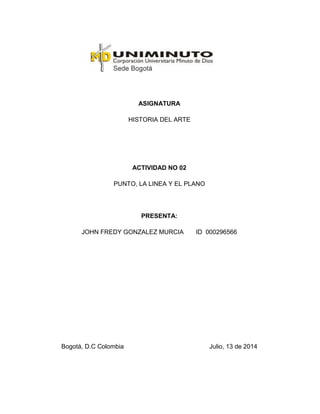 ASIGNATURA
HISTORIA DEL ARTE
ACTIVIDAD NO 02
PUNTO, LA LINEA Y EL PLANO
PRESENTA:
JOHN FREDY GONZALEZ MURCIA ID 000296566
Bogotá, D.C Colombia Julio, 13 de 2014