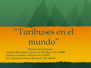 “Turibuses en el mundo” Titulares del proyecto : Cynthia Hernández: Ingeniería Mecánica .ID: 143890 Angélica Alcántar: Idiomas.ID: 143389 Luz Alcántara Thomé: Hotelería  ID: 144759 