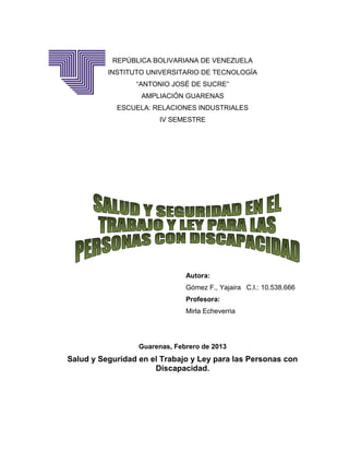 REPÚBLICA BOLIVARIANA DE VENEZUELA
          INSTITUTO UNIVERSITARIO DE TECNOLOGÍA
                 “ANTONIO JOSÉ DE SUCRE”
                  AMPLIACIÓN GUARENAS
            ESCUELA: RELACIONES INDUSTRIALES
                       IV SEMESTRE




                               Autora:
                               Gómez F., Yajaira C.I.: 10.538.666
                               Profesora:
                               Mirla Echeverria




                  Guarenas, Febrero de 2013
Salud y Seguridad en el Trabajo y Ley para las Personas con
                      Discapacidad.
 