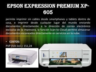 Epson Expression Premium XP-
             605
permite imprimir sin cables desde smartphones y tablets dentro de
casa, e imprimir desde cualquier lugar del mundo enviando
documentos directamente a la dirección de correo electrónico
exclusiva de la impresora. la función Scan-to-Cloud permite almacenar
documentos escaneados directamente en servicios en la nube.

• COSTOS:
PVP (IVA incl.): 151,24 €
 