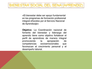 BIENESTAR SOCIAL DEL SENA (APRENDIZ) 
«El bienestar debe ser apoyo fundamental 
en los programas de formación profesional 
integral ofrecidos por el Servicio Nacional 
de Aprendizaje» 
Objetivo: La Coordinación nacional de 
fomento del bienestar y liderazgo del 
aprendiz tiene como objetivo fortalecer el 
perfil de aprendices de manera integral 
promoviendo la apropiación de 
competencias socioemocionales que 
favorezcan el crecimiento personal y el 
desempeño laboral . 
 