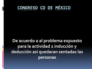CONGRESO CD DE MÉXICO
De acuerdo a al problema expuesto
para la actividad 2 inducción y
deducción así quedaran sentadas las
personas
 