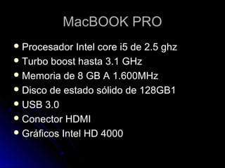 MacBOOK PRO
 Procesador   Intel core i5 de 2.5 ghz
 Turbo boost hasta 3.1 GHz
 Memoria de 8 GB A 1.600MHz
 Disco de estado sólido de 128GB1
 USB 3.0
 Conector HDMI
 Gráficos Intel HD 4000
 