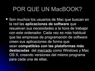 POR QUE UN MacBOOK?
 Son muchos los usuarios de Mac que buscan en
 la red las aplicaciones de software que
 resuelvan sus necesidades a la hora de trabajar
 con este ordenador. Cada vez es más habitual
 que las empresas de programación de software
 creen sus aplicaciones de forma que
 sean compatibles con las plataformas más
 destacadas del mercado como Windows y Mac
 OS X, creando versiones del mismo programa
 para cada una de ellas.
 