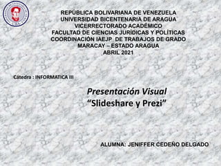 REPÚBLICA BOLIVARIANA DE VENEZUELA
UNIVERSIDAD BICENTENARIA DE ARAGUA
VICERRECTORADO ACADÉMICO
FACULTAD DE CIENCIAS JURÍDICAS Y POLÍTICAS
COORDINACIÓN IAEJP DE TRABAJOS DE GRADO
MARACAY – ESTADO ARAGUA
ABRIL 2021
ALUMNA: JENIFFER CEDEÑO DELGADO
Cátedra : INFORMATICA III
Presentación Visual
“Slideshare y Prezi”
 