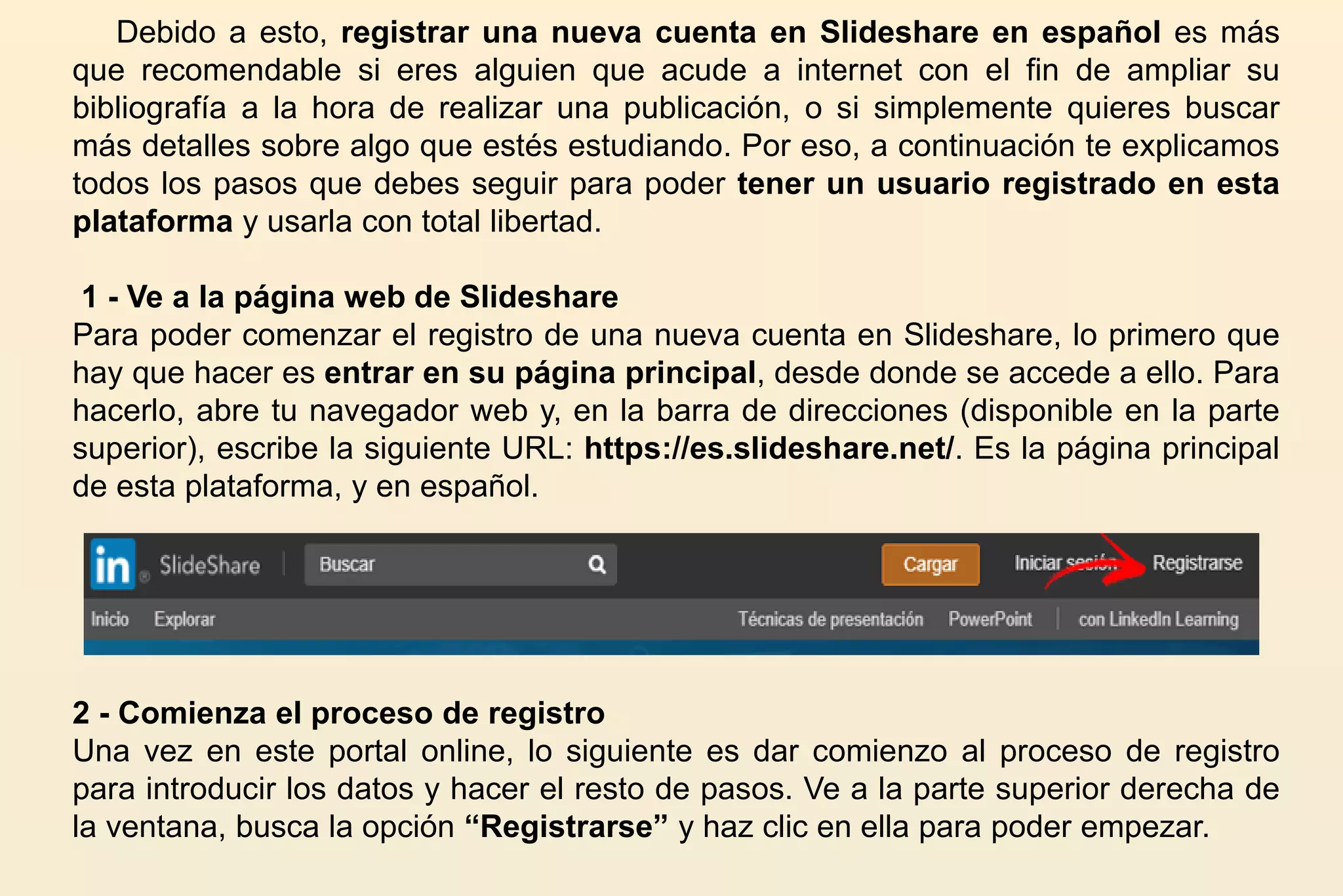 Debido a esto, registrar una nueva cuenta en Slideshare en español es más
que recomendable si eres alguien que acude a internet con el fin de ampliar su
bibliografía a la hora de realizar una publicación, o si simplemente quieres buscar
más detalles sobre algo que estés estudiando. Por eso, a continuación te explicamos
todos los pasos que debes seguir para poder tener un usuario registrado en esta
plataforma y usarla con total libertad.
1 - Ve a la página web de Slideshare
Para poder comenzar el registro de una nueva cuenta en Slideshare, lo primero que
hay que hacer es entrar en su página principal, desde donde se accede a ello. Para
hacerlo, abre tu navegador web y, en la barra de direcciones (disponible en la parte
superior), escribe la siguiente URL: https://es.slideshare.net/. Es la página principal
de esta plataforma, y en español.
2 - Comienza el proceso de registro
Una vez en este portal online, lo siguiente es dar comienzo al proceso de registro
para introducir los datos y hacer el resto de pasos. Ve a la parte superior derecha de
la ventana, busca la opción “Registrarse” y haz clic en ella para poder empezar.
 