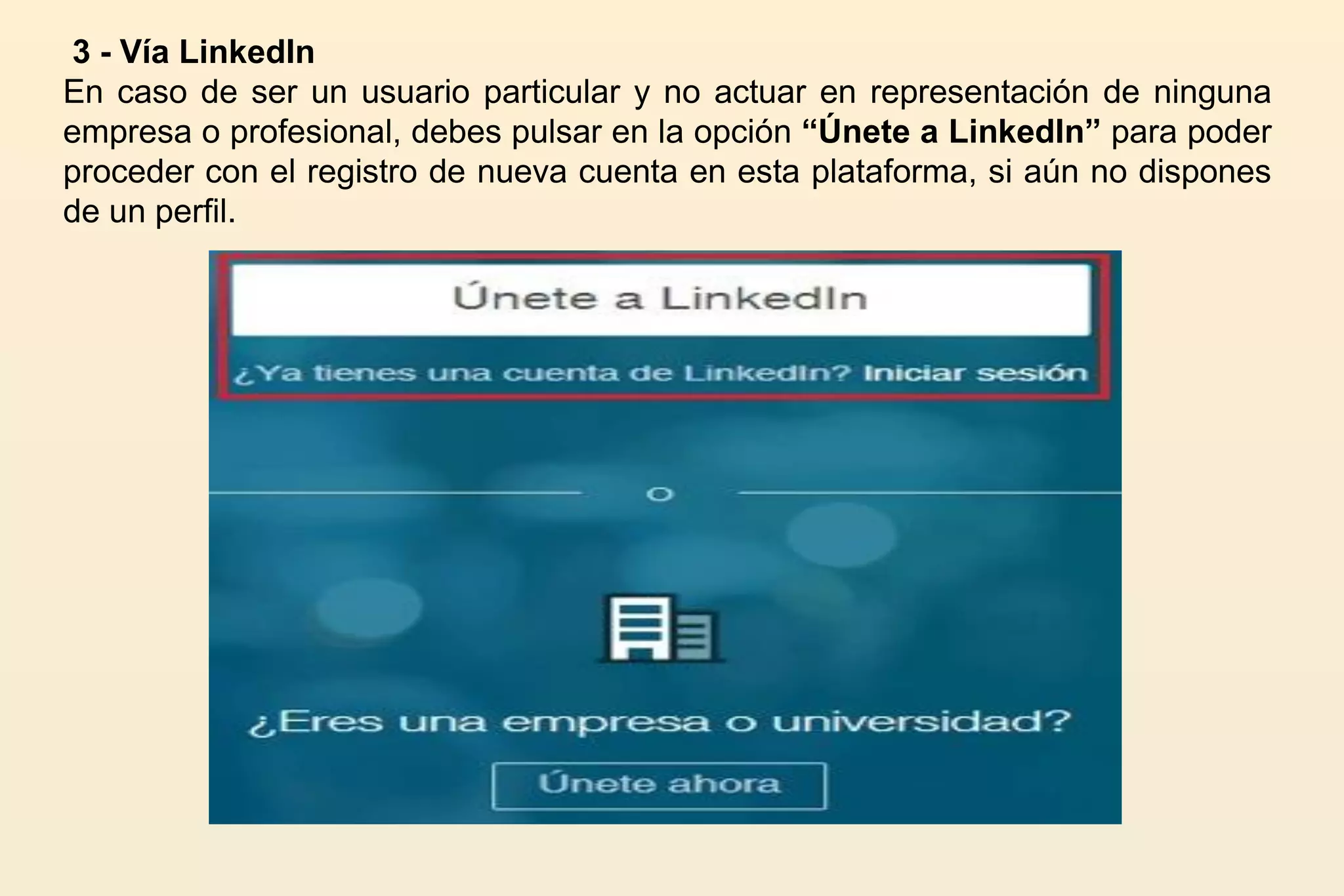 3 - Vía LinkedIn
En caso de ser un usuario particular y no actuar en representación de ninguna
empresa o profesional, debes pulsar en la opción “Únete a LinkedIn” para poder
proceder con el registro de nueva cuenta en esta plataforma, si aún no dispones
de un perfil.
 