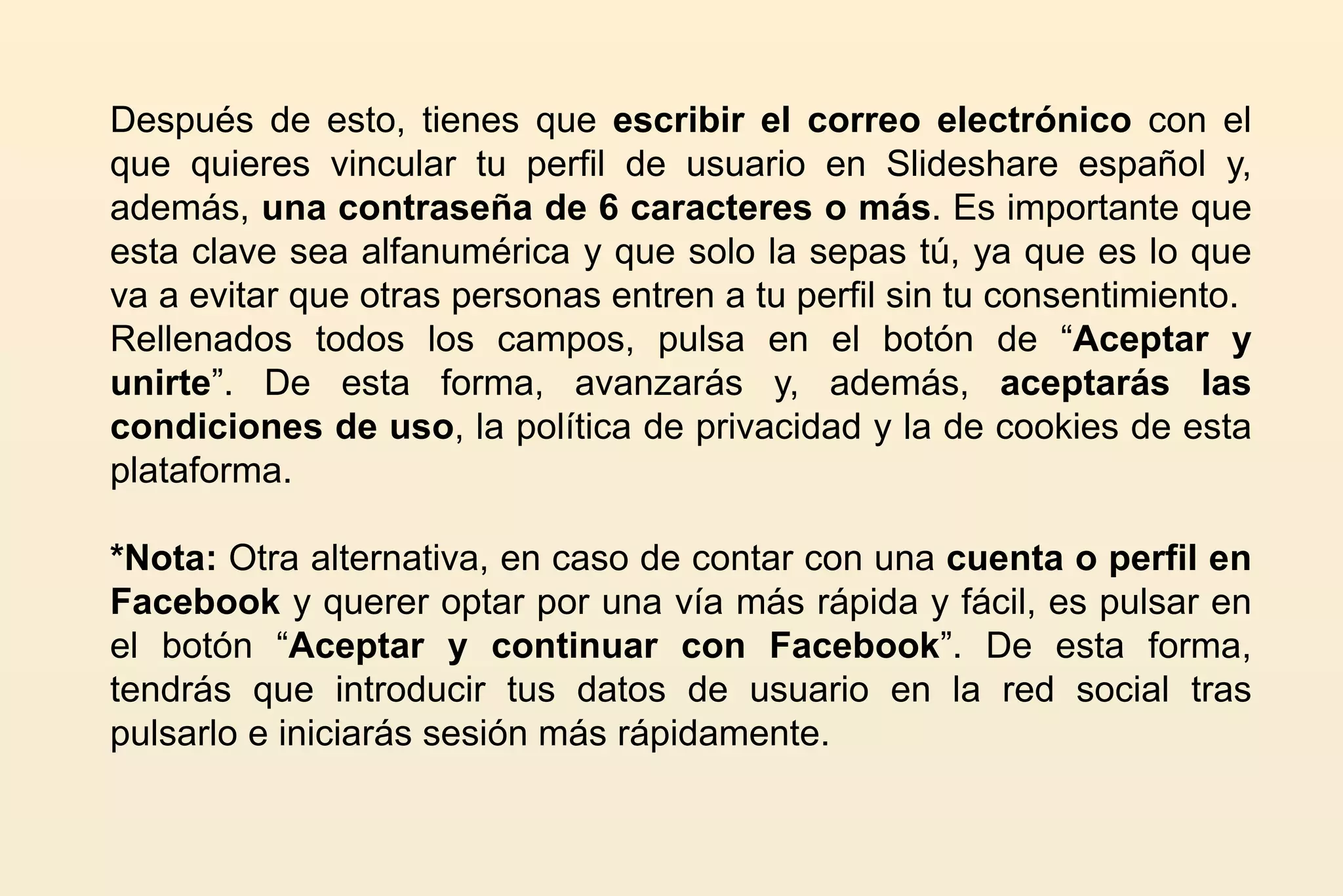 Después de esto, tienes que escribir el correo electrónico con el
que quieres vincular tu perfil de usuario en Slideshare español y,
además, una contraseña de 6 caracteres o más. Es importante que
esta clave sea alfanumérica y que solo la sepas tú, ya que es lo que
va a evitar que otras personas entren a tu perfil sin tu consentimiento.
Rellenados todos los campos, pulsa en el botón de “Aceptar y
unirte”. De esta forma, avanzarás y, además, aceptarás las
condiciones de uso, la política de privacidad y la de cookies de esta
plataforma.
*Nota: Otra alternativa, en caso de contar con una cuenta o perfil en
Facebook y querer optar por una vía más rápida y fácil, es pulsar en
el botón “Aceptar y continuar con Facebook”. De esta forma,
tendrás que introducir tus datos de usuario en la red social tras
pulsarlo e iniciarás sesión más rápidamente.
 
