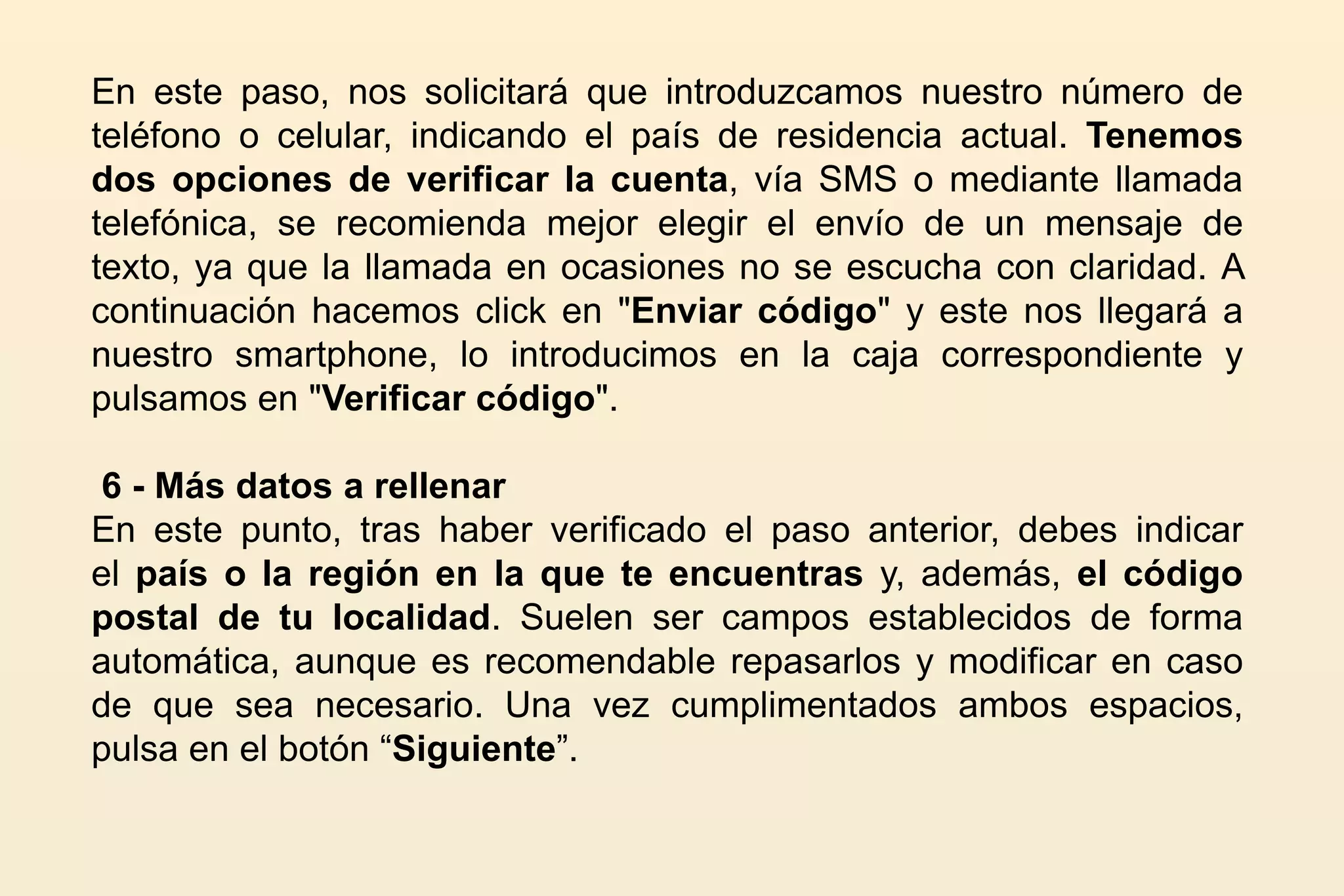 En este paso, nos solicitará que introduzcamos nuestro número de
teléfono o celular, indicando el país de residencia actual. Tenemos
dos opciones de verificar la cuenta, vía SMS o mediante llamada
telefónica, se recomienda mejor elegir el envío de un mensaje de
texto, ya que la llamada en ocasiones no se escucha con claridad. A
continuación hacemos click en "Enviar código" y este nos llegará a
nuestro smartphone, lo introducimos en la caja correspondiente y
pulsamos en "Verificar código".
6 - Más datos a rellenar
En este punto, tras haber verificado el paso anterior, debes indicar
el país o la región en la que te encuentras y, además, el código
postal de tu localidad. Suelen ser campos establecidos de forma
automática, aunque es recomendable repasarlos y modificar en caso
de que sea necesario. Una vez cumplimentados ambos espacios,
pulsa en el botón “Siguiente”.
 