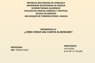 REPÚBLICA BOLIVARIANA DE VENEZUELA
UNIVERSIDAD BICENTENARIA DE ARAGUA
VICERRECTORADO ACADÉMICO
FACULTAD DE CIENCIAS JURÍDICAS Y POLÍTICAS
ESCUELA DE DERECHO
SAN JOAQUÍN DE TURMERO ESTADO- ARAGUA
INFORMATICA III:
¿CÓMO CREAR UNA CUENTA SLIDESHARE?
PROFESORA:
ING. TONINA FAZIO
PARTICIÁNTE:
ALIX ROJAS
C.I V- N° 17.742.809
 