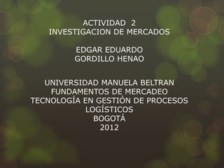 ACTIVIDAD 2
   INVESTIGACION DE MERCADOS

         EDGAR EDUARDO
         GORDILLO HENAO


   UNIVERSIDAD MANUELA BELTRAN
    FUNDAMENTOS DE MERCADEO
TECNOLOGÍA EN GESTIÓN DE PROCESOS
            LOGÍSTICOS
              BOGOTÁ
               2012
 