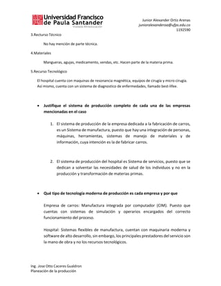 Junior Alexander Ortiz Arenas
junioralexanderoa@ufps.edu.co
1192590
Ing. Jose Otto Caceres Gualdron
Planeación de la producción
3.Recturso Técnico
No hay mención de parte técnica.
4.Materiales
Mangueras, agujas, medicamento, vendas, etc. Hacen parte de la materia prima.
5.Recurso Tecnológico
El hospital cuenta con maquinas de resonancia magnética, equipos de cirugía y micro cirugía.
Así mismo, cuenta con un sistema de diagnostico de enfermedades, llamado best-lifee.
• Justifique el sistema de producción completo de cada una de las empresas
mencionadas en el caso
1. El sistema de producción de la empresa dedicada a la fabricación de carros,
es un Sistema de manufactura, puesto que hay una integración de personas,
máquinas, herramientas, sistemas de manejo de materiales y de
información, cuya intención es la de fabricar carros.
2. El sistema de producción del hospital es Sistema de servicios, puesto que se
dedican a solventar las necesidades de salud de los individuos y no en la
producción y transformación de materias primas.
• Qué tipo de tecnología moderna de producción es cada empresa y por que
Empresa de carros: Manufactura integrada por computador (CIM). Puesto que
cuentas con sistemas de simulación y operarios encargados del correcto
funcionamiento del proceso.
Hospital: Sistemas flexibles de manufactura, cuentan con maquinaria moderna y
software de alto desarrollo, sin embargo, los principales prestadores del servicio son
la mano de obra y no los recursos tecnológicos.
 