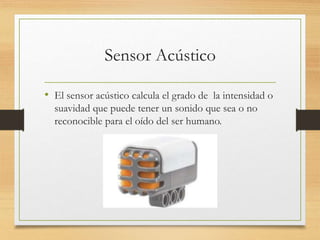 Sensor Acústico
• El sensor acústico calcula el grado de la intensidad o
suavidad que puede tener un sonido que sea o no
reconocible para el oído del ser humano.
 