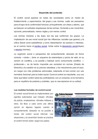 3
Desarrollo del contenido
El control social aparece en todas las sociedades como un medio de
fortalecimiento y supervivencia del grupo y sus normas, suele ser persuasivo
para el logro de la conformidad funciona principalmente con ideas y valores, que
se traducen en actitudes respetuosas de las normas. Se tiende a una moral libre,
opcional, personalizada, menos reglas y con menos control.
Las normas menores y las leyes son las que conforman los grupos. La
implantación de una moral social (por las influencias sociales que genera) y la
crítica liberal como autodefensa y como interpretación de sucesos e intereses,
es el camino hacia el cambio social. Actúa sobre la desviación social (leyes)
y anomia (normas).
La cognición social o perspectiva del comportamiento desviado de forma
correcta —cierta—, tiene un esquema de estereotipos y juicios de valor en su
versión no científica, y es posible y habitual como conocimiento científico —
profesional—; es de hecho imposible una sociedad sin normas (Estado de
Derecho) y la cuestión es su precisa naturaleza y los mecanismos para el caso,
sin cargar con más problemas adicionales, solamente el bien común con una
normativa funcional para el orden social. Como el control es importante, a su vez
tiene que haber control sobre los controladores con un consenso en la normativa
para un equilibrio de poderes y controles, que no sea represivo en su actitud.
Las medidas formales de control social
El control social formal es implementado por
agentes autorizados que incluyen oficiales
de policía, empleadores, oficiales militares y
otros. Se lleva a cabo como una última
opción en algunos lugares cuando el
comportamiento deseado no es posible a
través del control social informal. Las
situaciones y la severidad donde se practica
el control formal varían según los países.
 