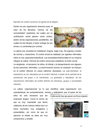 6
Ejemplo de control social por el agente de la religión:
Dentro de una organización tenemos pues, el
caso de los llamados “siervos de las
comunidades” (pastores), los cuales por su
contribución social ejercen cierto control,
dentro de las organizaciones pandilleriles, los
cuales los han llevado a hacer entrega de sus
armas o a cambiarlas por comida.
Lo ejerce una sociedad sin establecer ninguna regla o ley. Se expresa a través
de normas y costumbres. El control social es realizado por agentes informales
solos en una capacidad extraoficial. Las sociedades tradicionales en su mayoría
integran la cultura informal de control social para establecer el orden social.
La vergüenza, el sarcasmo, la crítica, el ridículo y la desaprobación son algunas
de las sanciones informales. La discriminación social y la exclusión se incluyen
en el control informal en casos extremos desviados. La auto-identidad, la
autoestima se ven afectadas por el control informal a través de la pérdida de la
aprobación del grupo o la membresía. La gravedad y naturaleza de los
mecanismos informales de control difieren de individuos, grupos y sociedades
variados.
La cultura organizacional es lo que identifica cada organización son
características de comportamiento, normas y estándares que al pasar de los
años ha sido necesario que las
empresas tengan. Como la norma de
que es muy importante que las/os
colabores de los bancos deben lucir en
todos momentos muy arreglados y
presentables, así como de que en
atención al cliente se debe ser muy
comprensivo y amable.
 