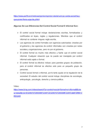 7
https://www.perfil.com/noticias/opinion/opinion-daniel-arroyo-caida-social-hay-
que-poner-freno-urgente.phtml
Algunas De Las Diferencias Del Control Social Formal E Informal Son:
 El control social formal incluye declaraciones escritas, formalizadas y
codificadas en leyes, reglas y regulaciones. Mientras que el control
informal no contiene ninguna regla escrita.
 Las agencias de control formales son agencias autorizadas creadas por
el gobierno y las agencias de control informales son creadas por redes
sociales y organizaciones, pero no por el gobierno.
 El control formal es mucho más efectivo y fuerte que el control social
informal. Cualquier situación que no puede ser manejada por control
informal está sujeta a formal.
 El control formal es efectivo incluso para grandes grupos de población,
pero el control informal es efectivo solo para un pequeño grupo de
personas.
 Control social, formal o informal, por lo tanto ayuda en la regulación de la
sociedad. El estudio del control social incluye disciplinas de sociología,
antropología, psicología, derecho y ciencia política.
Vídeo:
https://www.bing.com/videos/search?q=control+social+formal+e+informal&&vie
w=detail&mid=E5290707285598F23AFCE5290707285598F23AFC&&FORM=V
RDGAR
 