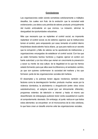 8
Conclusiones
Las organizaciones están siendo sometidas cotidianamente a múltiples
desafíos, los cuales son fruto de la evolución que la sociedad está
evidenciando y se debe a una pérdida de valores producto principalmente
del mundo ambivalente en que vivimos. La inclusión, eliminar la
desigualdad de oportunidades educativas.
Más que necesario que se replantee el control social, es imperante
replantear el control social, es de extrema urgencia que la instituciones
tomen el control, pero empezando por casa; tomando el control interno
limpiándose desde adentro hacia afuera, ya que para nadie es un secreto
que la corrupción y falta de valores se ha apoderado de instituciones y
organizaciones encargadas de establecer el control social. Con los que
ya están formados hechos hombres y mujeres ejercer el control con
fuerte autoridad y con los niños que vienen en crecimiento la prevención
y sacar su mente de esa cultura de la ilegalidad en la que los hemos
estado formando para que ellos sean la diferencia y el verdadero cambio,
ya que son quienes conformaran la sociedad del mañana y los que
formaran parte de las organizaciones sociales del mañana.
El desempleo y la pobreza tienen alguna incidencia; también otros
factores como la desintegración familiar, producto muchas veces por la
violencia doméstica, la alcoholemia o drogadicción (entre otros vicios
autodestructivos), el estigma social (por ser étnicamente diferente),
programas violentos de televisión e internet y hasta el mismo uso
desenfrenado de videojuegos pudieran tener cierta causalidad en cuanto
al comportamiento desviado. Sin embargo, el punto radica en que todos
estos elementos se encuentran en el microcosmos de la vida cotidiana,
lo que hace crear un desafío enorme ante las organizaciones sociales.
 