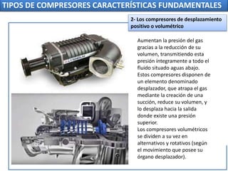 TIPOS DE COMPRESORES CARACTERÍSTICAS FUNDAMENTALES
Aumentan la presión del gas
gracias a la reducción de su
volumen, transmitiendo esta
presión íntegramente a todo el
fluido situado aguas abajo.
Estos compresores disponen de
un elemento denominado
desplazador, que atrapa el gas
mediante la creación de una
succión, reduce su volumen, y
lo desplaza hacia la salida
donde existe una presión
superior.
Los compresores volumétricos
se dividen a su vez en
alternativos y rotativos (según
el movimiento que posee su
órgano desplazador).
2- Los compresores de desplazamiento
positivo o volumétrico
 