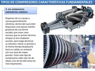 TIPOS DE COMPRESORES CARACTERÍSTICAS FUNDAMENTALES
Disponen de un cuerpo o
carcasa generalmente
cilíndrico, dentro del cual están
dispuestas unas piezas móviles
giratorias de una forma
variada, que crean unos
recintos que en primer término
atrapan el aire mediante
succión, para luego disminuir
su volumen, elevar su presión y
al mismo tiempo desplazarlo
hacia su salida, en contacto
con una zona de mayor
presión. Entre este tipo de
compresores cabe citar los de
aletas y los de tornillo como los
más importantes.
3- Los compresores
volumétricos rotativos
 