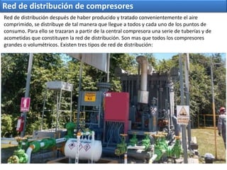 Red de distribución de compresores
Red de distribución después de haber producido y tratado convenientemente el aire
comprimido, se distribuye de tal manera que llegue a todos y cada uno de los puntos de
consumo. Para ello se trazaran a partir de la central compresora una serie de tuberías y de
acometidas que constituyen la red de distribución. Son mas que todos los compresores
grandes o volumétricos. Existen tres tipos de red de distribución:
 