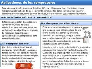 Estas máquinas están diseñadas para
ayudar en multitud de tareas
domésticas, ya sea en casa, en tareas
de bricolaje, en el jardín o en el garaje.
Se mostraran los principales
aplicaciones de los compresores para
tareas domésticas:
Para uso profesional y semiprofesional también se utilizan para fines domésticos, como
realizar diversos trabajos de mantenimiento, inflar ruedas, botes y alfombrillas y operar
accesorios neumáticos, como pistolas de clavos, destornilladores y grapadoras neumáticas.
Aplicaciones de los compresores
PRINCIPALES USOS DOMÉSTICOS DE UN COMPRESOR
Colocando un accesorio para compresor a
una máquina, para aplicar pintura de una
forma mucho más cómoda y uniforme.
Teniendo en cuenta que, aunque puedes
usar muchos tipos de pintura, aquellos con
base de aceite son mucho más fáciles de
aplicar con esta herramienta.
Uno de los más útiles es usar el
compresor como inflador. Las arduas
tareas de inflar con bombín y hacerlo
de forma mucho más cómoda y rápida.
Desde ruedas de bicicleta o coche
hasta cualquier otro tipo de objeto
neumático.
Usar el compresor para inflar
Usar el compresor para aplicar pinturas
Usar siempre los equipos de protección adecuados,
como guantes, mascarillas y gafas de protección.
Cuando te dispongas a pintar, mantén la pistola a
unos 15-25 cm de la superficie para que esta se
extienda de forma uniforme, siempre con
movimientos amplios. Antes de empezar a pintar,
verifica que la pintura no contiene grumos o
cuerpos extraños.
 