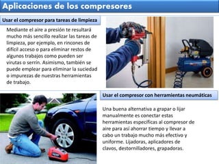 Mediante el aire a presión te resultará
mucho más sencillo realizar las tareas de
limpieza, por ejemplo, en rincones de
difícil acceso o para eliminar restos de
algunos trabajos como pueden ser
virutas o serrín. Asimismo, también se
puede emplear para eliminar la suciedad
o impurezas de nuestras herramientas
de trabajo.
Aplicaciones de los compresores
Una buena alternativa a grapar o lijar
manualmente es conectar estas
herramientas específicas al compresor de
aire para así ahorrar tiempo y llevar a
cabo un trabajo mucho más efectivo y
uniforme. Lijadoras, aplicadores de
clavos, destornilladores, grapadoras.
Usar el compresor para tareas de limpieza
Usar el compresor con herramientas neumáticas
 