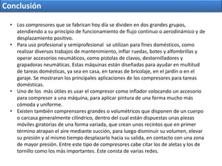 Conclusión
• Los compresores que se fabrican hoy día se dividen en dos grandes grupos,
atendiendo a su principio de funcionamiento de flujo continuo o aerodinámico y de
desplazamiento positivo.
• Para uso profesional y semiprofesional se utilizan para fines domésticos, como
realizar diversos trabajos de mantenimiento, inflar ruedas, botes y alfombrillas y
operar accesorios neumáticos, como pistolas de clavos, destornilladores y
grapadoras neumáticas. Estas máquinas están diseñadas para ayudar en multitud
de tareas domésticas, ya sea en casa, en tareas de bricolaje, en el jardín o en el
garaje. Se mostraran los principales aplicaciones de los compresores para tareas
domésticas.
• Uno de los más útiles es usar el compresor como inflador colocando un accesorio
para compresor a una máquina, para aplicar pintura de una forma mucho más
cómoda y uniforme.
• Existen también comprensores grandes o volumétricos que disponen de un cuerpo
o carcasa generalmente cilíndrico, dentro del cual están dispuestas unas piezas
móviles giratorias de una forma variada, que crean unos recintos que en primer
término atrapan el aire mediante succión, para luego disminuir su volumen, elevar
su presión y al mismo tiempo desplazarlo hacia su salida, en contacto con una zona
de mayor presión. Entre este tipo de compresores cabe citar los de aletas y los de
tornillo como los más importantes. Este consta de varias redes.
 