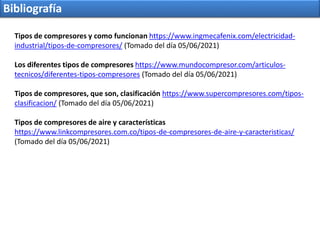 Bibliografía
Tipos de compresores y como funcionan https://www.ingmecafenix.com/electricidad-
industrial/tipos-de-compresores/ (Tomado del día 05/06/2021)
Los diferentes tipos de compresores https://www.mundocompresor.com/articulos-
tecnicos/diferentes-tipos-compresores (Tomado del día 05/06/2021)
Tipos de compresores, que son, clasificación https://www.supercompresores.com/tipos-
clasificacion/ (Tomado del día 05/06/2021)
Tipos de compresores de aire y características
https://www.linkcompresores.com.co/tipos-de-compresores-de-aire-y-caracteristicas/
(Tomado del día 05/06/2021)
 