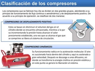 Clasificación de los compresores
Los compresores que se fabrican hoy día se dividen en dos grandes grupos, atendiendo a su
principio de funcionamiento de flujo continuo o aerodinámico y de desplazamiento positivo. De
acuerdo a su principio de operación, se clasifican de dos maneras:
Su funcionamiento radica en la aceleración molecular. El aire
es succionado hacia dentro del cilindro y aquí es acelerado a
gran velocidad. Después se descarga a unos difusores, en
donde se transforma la energía cinética en presión estática y
en este punto se genera la liberación al sistema.
COMPRESORES DE DESPLAZAMIENTO POSITIVO:
Estos se basan en disminuir el volumen del gas en el
cilindro donde se encuentra almacenado, mientras a la par
va incrementando la presión hasta alcanzar el valor
previamente establecido, una vez que se alcanza el gas que
se comprime se libera al sistema de circulación.
COMPRESORES DINÁMICOS:
 