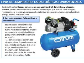TIPOS DE COMPRESORES CARACTERÍSTICAS FUNDAMENTALES
Están basados en la cantidad de
movimiento, donde gracias a la
fuerza recibida del motor de arrastre
se aumenta la velocidad del fluido,
para posteriormente transformarla
en presión.
Los compresores aerodinámicos
disponen de un órgano fundamental
denominado rodete, que gira sobre
su eje, donde se produce la
transformación de la energía
mecánica, que recibe del motor de
arrastre, en energía de fluido.
1- Los compresores de flujo continuo o
aerodinámico
Existen diferentes tipos de compresores para uso industrial, domésticos y categorías
diversas, para su elección es necesario identificar los tipos que existen, su tecnología y
funcionamiento técnico; ya que ayudará a optimizar los procesos actuando como fuente de
energía o como aire acumulado.
 
