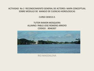 ACTIVIDAD No 2 RECONOCIMIENTO GENERAL DE ACTORES- MAPA CONCEPTUAL
         SOBRE MODULO DE MANEJO DE CUENCAS HIDROLOGICAS

                         CURSO 303013-5

                    TUTOR RAMON MOSQUERA
                ALUMNO: PABLO JOSE ROMERO ARROYO
                        CODIGO : 8046307

                    CERES EL BANCO MAGDALENA
                              UNAD




                        RIO MAGDALENA
 