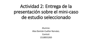 Actividad 2: Entrega de la
presentación sobre el mini-caso
de estudio seleccionado
Alumno:
Alex Damián Cuéllar Narváez.
Control:
151005526D
 