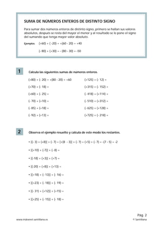 SUMA DE NÚMEROS ENTEROS DE DISTINTO SIGNO

      Para sumar dos números enteros de distinto signo, primero se hallan sus valores
      absolutos, después se resta del mayor el menor y al resultado se le pone el signo
      del sumando que tenga mayor valor absoluto.

      Ejemplos:   (+60) + ( -20) = +(60 - 20) = +40

                  (- 80) + (+30) = - (80 - 30) = -50




 1        Calcula las siguientes sumas de números enteros.

          (+80) + (- 20) = +(80 - 20) = +60              (+125) + (- 12) =

          (+70) + (- 18) =                               (+315) + (- 152) =

          (+60) + (- 25) =                               (- 418) + (+114) =

          (- 70) + (+10) =                               (- 510) + (+312) =

          (- 85) + (+18) =                               (- 625) + (+128) =

          (- 92) + (+13) =                               (+725) + (- 218) =




 2        Observa el ejemplo resuelto y calcula de este modo los restantes.


          • [(- 3) + (+8)] + (- 7) = [+(8 - 3)] + (- 7) = (+5) + (- 7) = -(7 - 5) = -2

          • [(+10) + (-7)] + (- 8) =

          • [(-18) + (+3)] + (+7) =

          • [(-20) + (+8)] + (+13) =

          • [(+18) + (- 13)] + (- 16) =

          • [(+23) + (- 18)] + (- 19) =

          • [(- 31) + (+12)] + (+15) =

          • [(+25) + (- 15)] + (- 18) =




                                                                                             Pág. 2
www.indexnet.santillana.es                                                               © Santillana
 