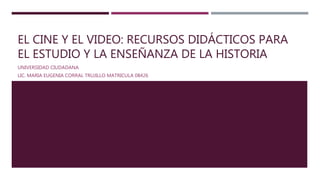 EL CINE Y EL VIDEO: RECURSOS DIDÁCTICOS PARA
EL ESTUDIO Y LA ENSEÑANZA DE LA HISTORIA
UNIVERSIDAD CIUDADANA
LIC. MARIA EUGENIA CORRAL TRUJILLO MATRICULA 08426
 