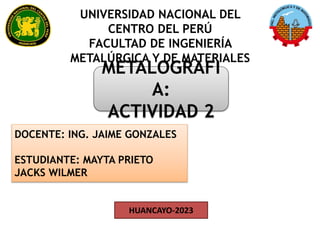 UNIVERSIDAD NACIONAL DEL
CENTRO DEL PERÚ
FACULTAD DE INGENIERÍA
METALÚRGICA Y DE MATERIALES
HUANCAYO-2023
METALOGRAFI
A:
ACTIVIDAD 2
DOCENTE: ING. JAIME GONZALES
ESTUDIANTE: MAYTA PRIETO
JACKS WILMER
 