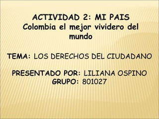 ACTIVIDAD 2: MI PAIS Colombia el mejor vividero del mundo TEMA:  LOS DERECHOS DEL CIUDADANO PRESENTADO POR:  LILIANA OSPINO GRUPO:  801027 