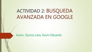 ACTIVIDAD 2: BUSQUEDA
AVANZADA EN GOOGLE
Autor: Quiroz Lara, Kevin Eduardo
 