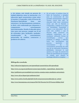 CARACTERISTICAS DE LA ENSEÑANZA Y EL ROL DEL DOCENTE
Katia Pérez Página 3
3. Así mismo, esté siendo un proceso de
unidad dialéctica entre la instrucción y la
educación igual característica existe entre
el enseñar y el aprender, todo el Proceso de
Enseñanza-Aprendizaje tiene una
estructura y un funcionamiento sistémicos,
es decir, está conformado por elementos o
componentes estrechamente
interrelacionados. Siendo el educador pieza
clave para este proceso, cumple con el rol
de orientador, guía, facilitador, mediador,
transformador de conocimientos,
potenciador de cambios, constructor y
productor de saberes.
 De tal modo, el profesor tiene la
labor de humanizar y ejemplar
para la construcción de una
sociedad humanamente superior.
Tavarez (2003) dice que: “el
educador debe tener conciencia
social, por ello es llamado a
comprender y trabajar en su área,
con flexibilidad, honestidad y
respeto a sus educandos”. Por lo
tanto esto conlleva a que el
docente debe promover un
ambiente colaborativo con el
estudiante utilizando formas de
metodologías activas que
propicien el diálogo y reflexión
entre los participantes del
proceso, partiendo del
conocimiento de las
características personales de cada
uno de los educandos (fortalezas,
debilidades, intereses) lo cual
apunta a ser capaz de conocer los
ritmos de aprendizaje de un grupo
de trabajo para diseñar la
estrategia educativa a emplear.
Bibliografía consultada.
http://educacion.laguia2000.com/aprendizaje/caracteristicas-del-aprendizaje
http://www.cca.org.mx/profesores/cursos/cep21/modulo_2/aprendizaje_alumno.htm
http://publimetro.pe/actualidad/11572/noticia-consejos-mejor-estudiante-universitario
http://www.uib.es/depart/gte/ambientes.html
http://www.scielo.cl/scielo.php?pid=S0718-07052011000200002&script=sci_arttext
http://www.buenastareas.com/ensayos/Rol-Del-Docente-En-El-Proceso/1685847.html
 