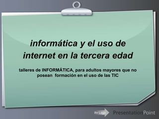 informática y el uso de
 internet en la tercera edad
talleres de INFORMÁTICA, para adultos mayores que no
          posean formación en el uso de las TIC




                                 Ihr Logo
 