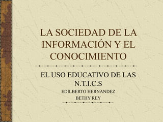 LA SOCIEDAD DE LA INFORMACIÓN Y EL CONOCIMIENTO EL USO EDUCATIVO DE LAS N.T.I.C.S EDILBERTO HERNANDEZ BETHY REY 