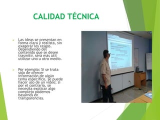 CALIDAD TÉCNICA
 Las ideas se presentan en
forma clara y realista, sin
exagerar los rasgos.
Dependiendo del
contenido que se desee
trasmitir, será más útil
utilizar uno u otro medio.
 Por ejemplo: Si se trata
sólo de ofrecer
información de algún
tema específico, se puede
hacer uso de un vídeo; si
por el contrario, se
necesita explicar algo
complejo podemos
basarnos en
transparencias.
 