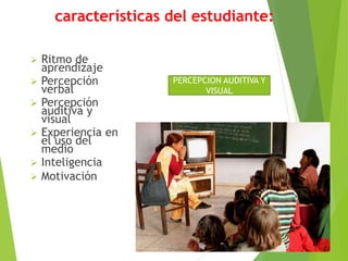 características del estudiante:
 Ritmo de
aprendizaje
 Percepción
verbal
 Percepción
auditiva y
visual
 Experiencia en
el uso del
medio
 Inteligencia
 Motivación
PERCEPCION AUDITIVA Y
VISUAL
 