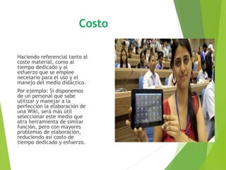 Costo
Haciendo referencial tanto al
coste material, como al
tiempo dedicado y al
esfuerzo que se emplee
necesario para el uso y el
manejo del medio didáctico.
Por ejemplo: Si disponemos
de un personal que sabe
utilizar y manejar a la
perfección la elaboración de
una Wiki, será más útil
seleccionar este medio que
otra herramienta de similar
función, pero con mayores
problemas de elaboración,
reduciendo así costo de
tiempo dedicado y esfuerzo.
 